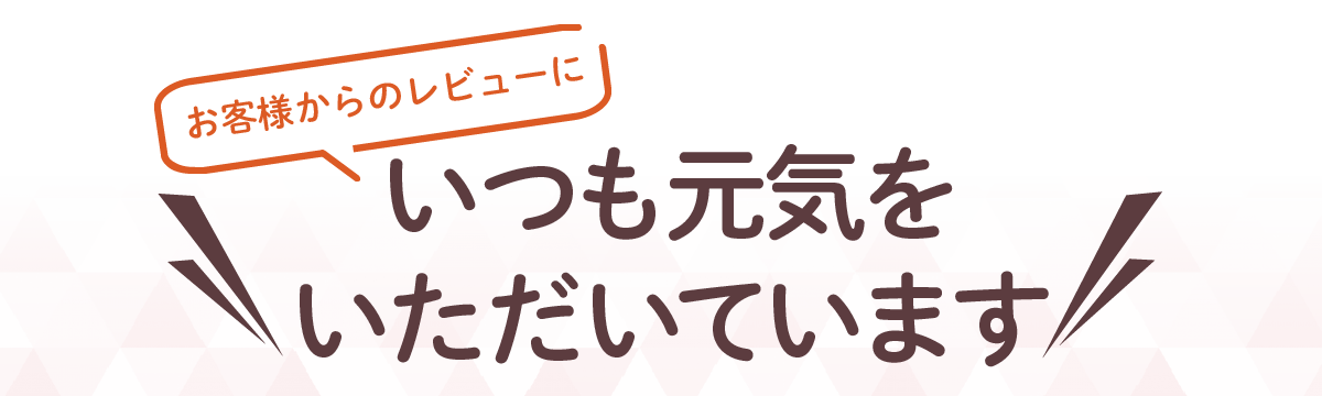 お客様からのレビューにいつも元気をいただいています